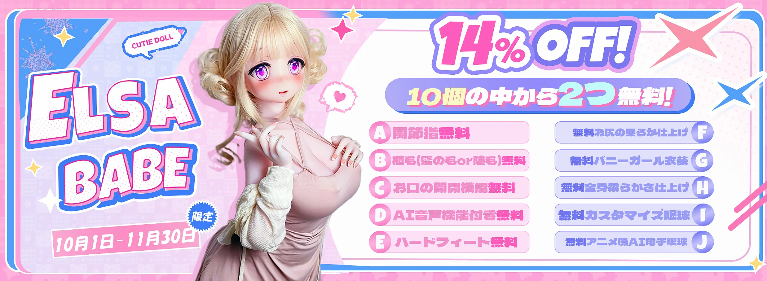 ELSA BABE
限定
10月1日 - 11月30日
CUTIE DOLL
14% OFF!
10個の中から2つ無料!
A 関節指無料
B 植毛(髪の毛or陰毛)無料
C お口の開閉機能無料
D A