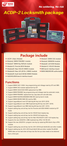 Original YANHUA ACDP-2 Locksmith package Package include ACDP-2 Basic Module *Module1: BMW CAS module *Module2: BMW FEM/BDC module Module7: BMW Key Refresh module *Module10: Porsche BCM Module *Module20: New VOLVO lMMO module *Module24: New JLR (2018+)IMMO module *Module29: Audi Gen5 BCM2 IMMO Module ★N20/N55/B38 bench interface board *Module3: BMWiSN module *Module9: JLR KVM Module *Module12: VOLVO Module *B48 bench interface board ★BMW B48/MSV90 authorization