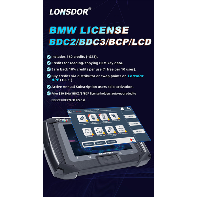 LONSDORR BMW LICENSE BDC2/BDC3/BCP/LCD 1.Includes 160 credits (~$23). 2.Credits for reading/copying OEM key data. 3.Earn back 10% credits per use (1 free per 10 uses). 4.Buy credits via distributor or swap points on LonsdorAPP (100:1) 5.Active Annual Subscription users skip activation. 6.Prior $30 BMw BDC2/3/BCP license holders auto-upgraded to BDC2/3/BCP/LCD license.