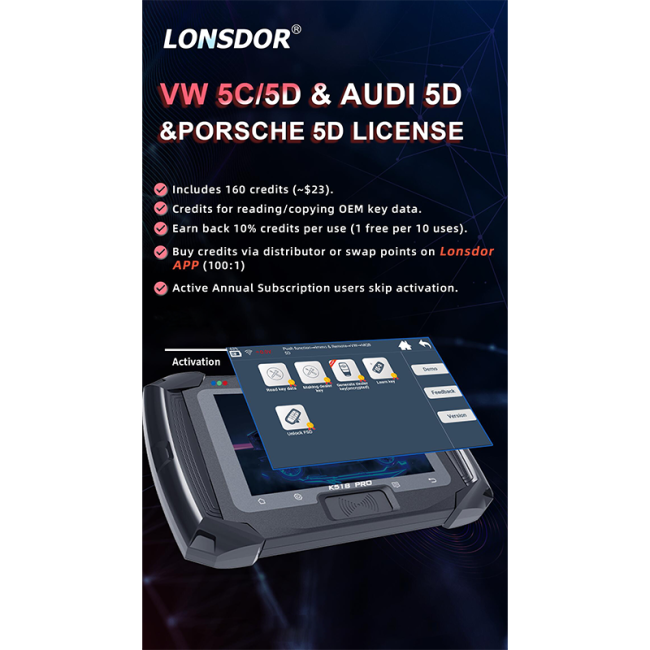 Lonsdor VW 5C/5D&AUDI5D&PORSCHE 5D LICENSE 1. Includes 160 credits (~$23). 2.Credits for reading/copying OEM key data. 3.Earn back 10% credits per use (1 free per 10 uses). 4.Buy credits via distributor or swap points on LonsdorAPP (100:1) 5.Active Annual Subscription users skip activation.