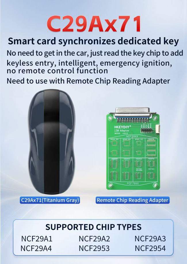 KEYDIYC29AX71(no button/Titanium Gray) with 13# Remote Chip Reading Adapter Smart card synchronizes dedicated keyNo need to get in the car, just read the key chip to addkeyless entry, intelligent, emergency ignition,no remote control function SUPPORTED CHIP TYPES NCF29A1 NCF29A4 NCF29A2NCF2953 NCF29A3 NCF2954