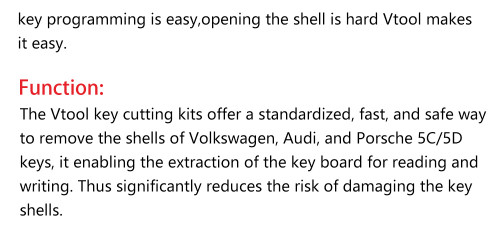 The Vtool key cutting kits offer a standardized, fast, and safe way to remove the shells of vw, Audi, and Porsche 5C/5D keys, it enabling the extraction of the key board forreading and writing. Thus significantly reduces the risk of damaging the key shells